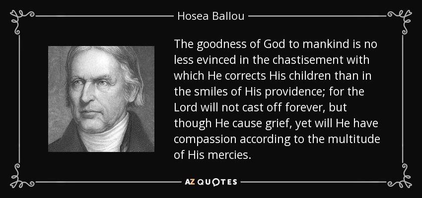 The goodness of God to mankind is no less evinced in the chastisement with which He corrects His children than in the smiles of His providence; for the Lord will not cast off forever, but though He cause grief, yet will He have compassion according to the multitude of His mercies. - Hosea Ballou