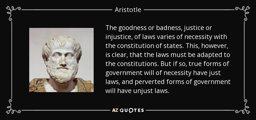 The goodness or badness, justice or injustice, of laws varies of necessity with the constitution of states. This, however, is clear, that the laws must be adapted to the constitutions. But if so, true forms of government will of necessity have just laws, and perverted forms of government will have unjust laws. - Aristotle