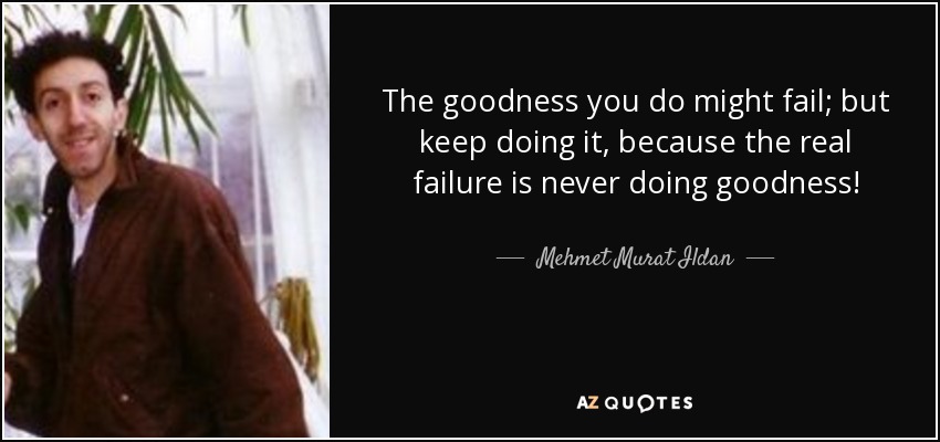 The goodness you do might fail; but keep doing it, because the real failure is never doing goodness! - Mehmet Murat Ildan