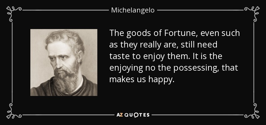 The goods of Fortune, even such as they really are, still need taste to enjoy them. It is the enjoying no the possessing, that makes us happy. - Michelangelo