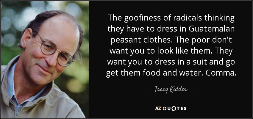 The goofiness of radicals thinking they have to dress in Guatemalan peasant clothes. The poor don't want you to look like them. They want you to dress in a suit and go get them food and water. Comma. - Tracy Kidder