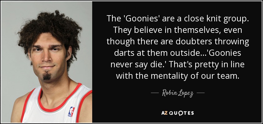 The 'Goonies' are a close knit group. They believe in themselves, even though there are doubters throwing darts at them outside...'Goonies never say die.' That's pretty in line with the mentality of our team. - Robin Lopez
