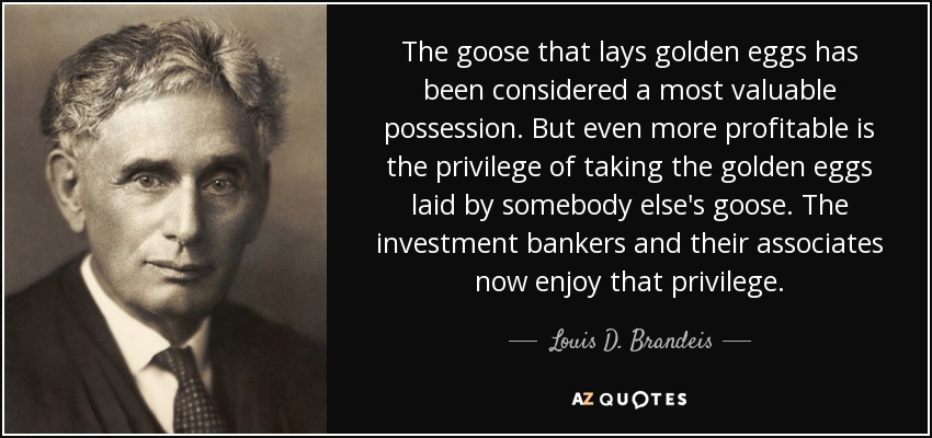The goose that lays golden eggs has been considered a most valuable possession. But even more profitable is the privilege of taking the golden eggs laid by somebody else's goose. The investment bankers and their associates now enjoy that privilege. - Louis D. Brandeis