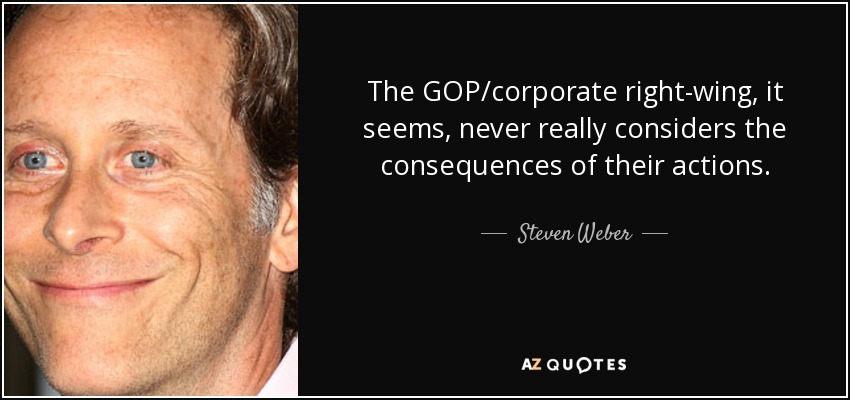 The GOP/corporate right-wing, it seems, never really considers the consequences of their actions. - Steven Weber