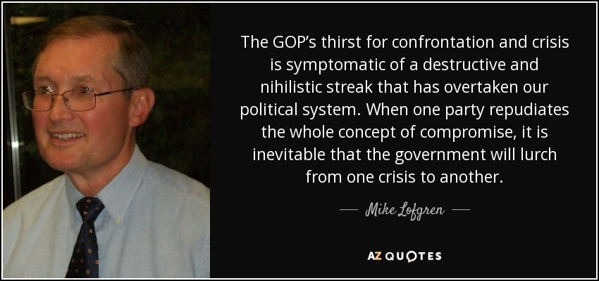The GOP’s thirst for confrontation and crisis is symptomatic of a destructive and nihilistic streak that has overtaken our political system. When one party repudiates the whole concept of compromise, it is inevitable that the government will lurch from one crisis to another. - Mike Lofgren