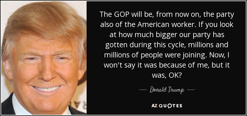 The GOP will be, from now on, the party also of the American worker. If you look at how much bigger our party has gotten during this cycle, millions and millions of people were joining. Now, I won't say it was because of me, but it was, OK? - Donald Trump
