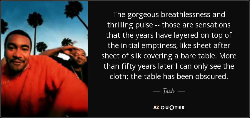The gorgeous breathlessness and thrilling pulse -- those are sensations that the years have layered on top of the initial emptiness, like sheet after sheet of silk covering a bare table. More than fifty years later I can only see the cloth; the table has been obscured. - Tash