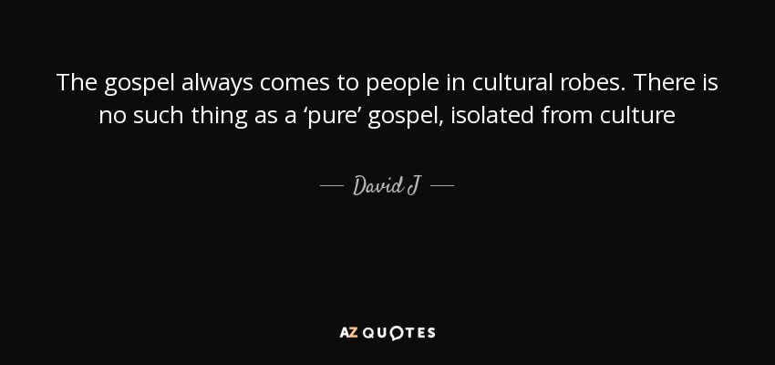 The gospel always comes to people in cultural robes. There is no such thing as a ‘pure’ gospel, isolated from culture - David J