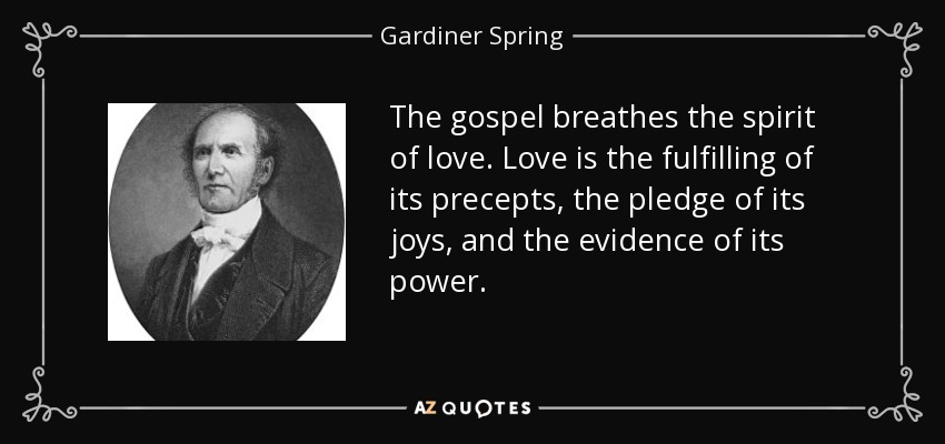 The gospel breathes the spirit of love. Love is the fulfilling of its precepts, the pledge of its joys, and the evidence of its power. - Gardiner Spring