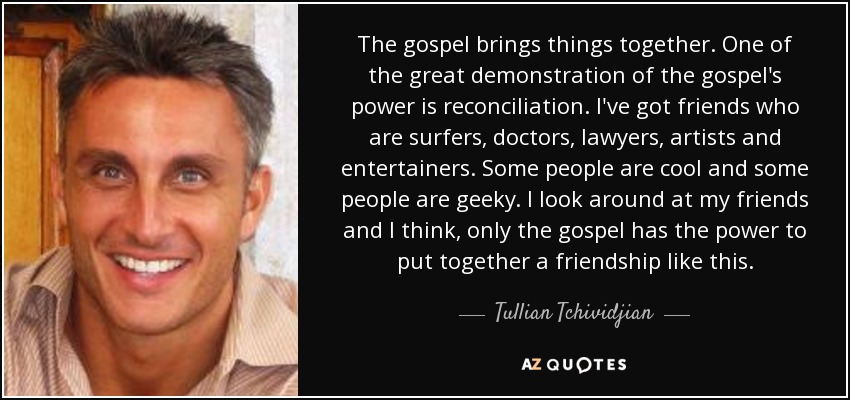 The gospel brings things together. One of the great demonstration of the gospel's power is reconciliation. I've got friends who are surfers, doctors, lawyers, artists and entertainers. Some people are cool and some people are geeky. I look around at my friends and I think, only the gospel has the power to put together a friendship like this. - Tullian Tchividjian