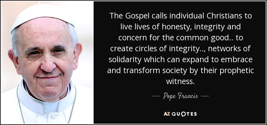 The Gospel calls individual Christians to live lives of honesty, integrity and concern for the common good.. to create circles of integrity.., networks of solidarity which can expand to embrace and transform society by their prophetic witness. - Pope Francis