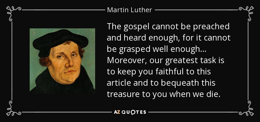 The gospel cannot be preached and heard enough, for it cannot be grasped well enough ... Moreover, our greatest task is to keep you faithful to this article and to bequeath this treasure to you when we die. - Martin Luther