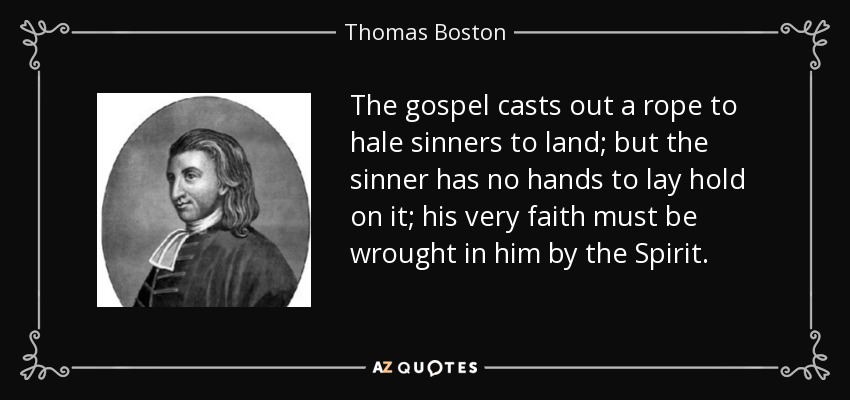 The gospel casts out a rope to hale sinners to land; but the sinner has no hands to lay hold on it; his very faith must be wrought in him by the Spirit. - Thomas Boston