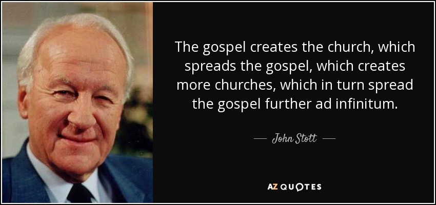 The gospel creates the church, which spreads the gospel, which creates more churches, which in turn spread the gospel further ad infinitum. - John Stott