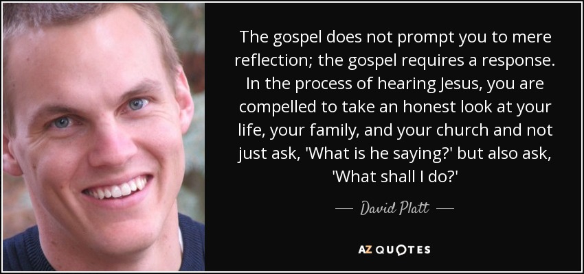 The gospel does not prompt you to mere reflection; the gospel requires a response. In the process of hearing Jesus, you are compelled to take an honest look at your life, your family, and your church and not just ask, 'What is he saying?' but also ask, 'What shall I do?' - David Platt