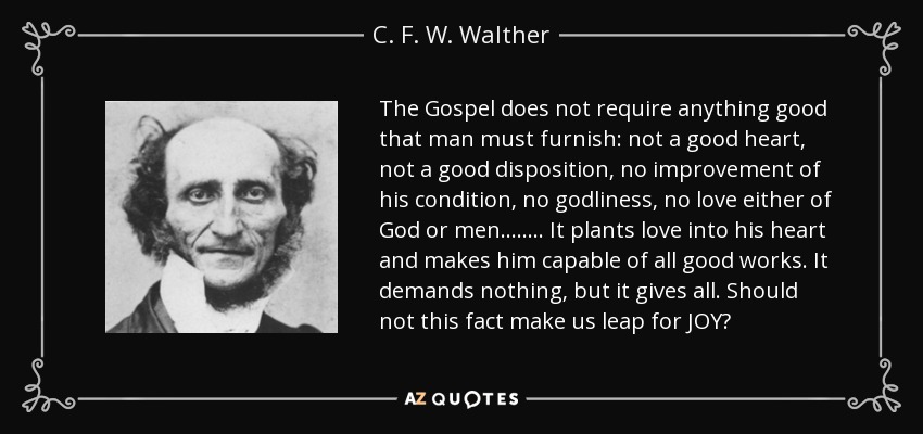 The Gospel does not require anything good that man must furnish: not a good heart, not a good disposition, no improvement of his condition, no godliness, no love either of God or men…….. It plants love into his heart and makes him capable of all good works. It demands nothing, but it gives all. Should not this fact make us leap for JOY? - C. F. W. Walther