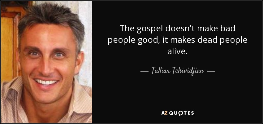 The gospel doesn't make bad people good, it makes dead people alive. - Tullian Tchividjian