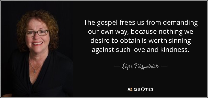 The gospel frees us from demanding our own way, because nothing we desire to obtain is worth sinning against such love and kindness. - Elyse Fitzpatrick