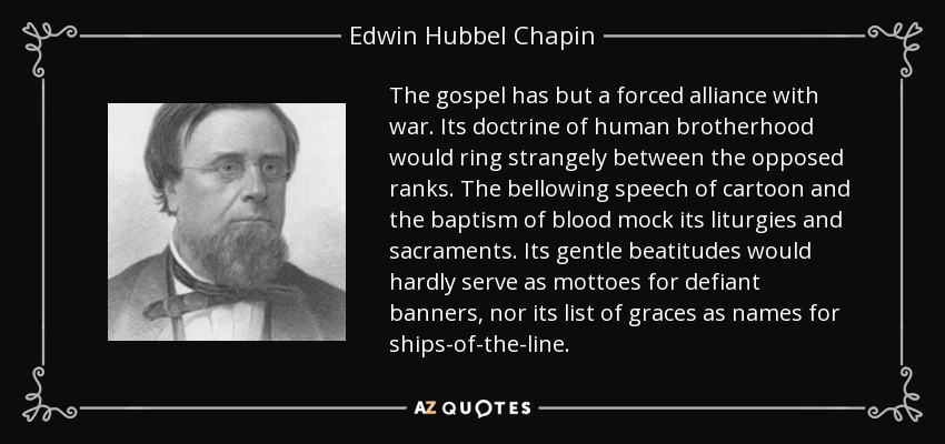 The gospel has but a forced alliance with war. Its doctrine of human brotherhood would ring strangely between the opposed ranks. The bellowing speech of cartoon and the baptism of blood mock its liturgies and sacraments. Its gentle beatitudes would hardly serve as mottoes for defiant banners, nor its list of graces as names for ships-of-the-line. - Edwin Hubbel Chapin