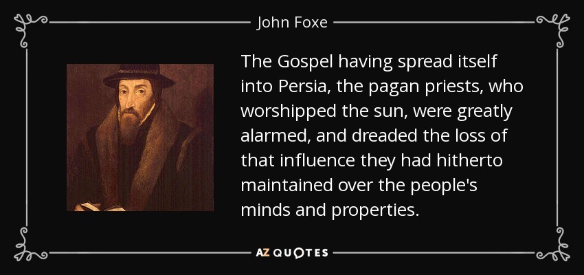 The Gospel having spread itself into Persia, the pagan priests, who worshipped the sun, were greatly alarmed, and dreaded the loss of that influence they had hitherto maintained over the people's minds and properties. - John Foxe