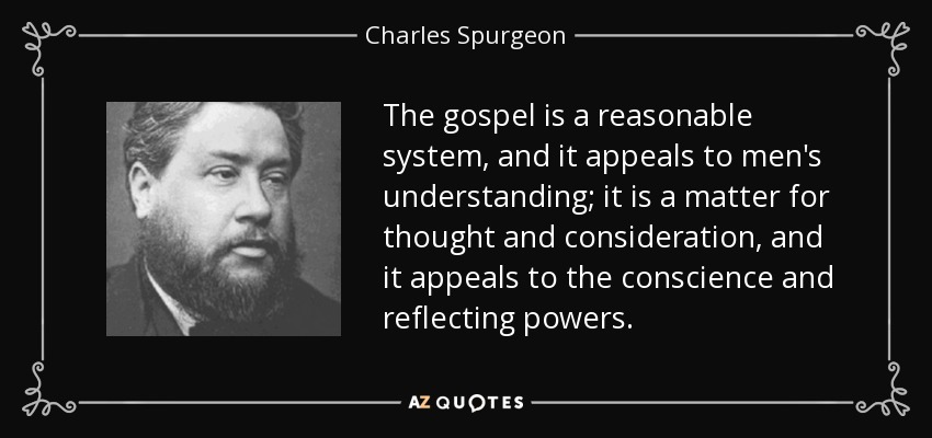 The gospel is a reasonable system, and it appeals to men's understanding; it is a matter for thought and consideration, and it appeals to the conscience and reflecting powers. - Charles Spurgeon