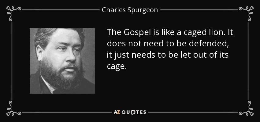 The Gospel is like a caged lion. It does not need to be defended, it just needs to be let out of its cage. - Charles Spurgeon