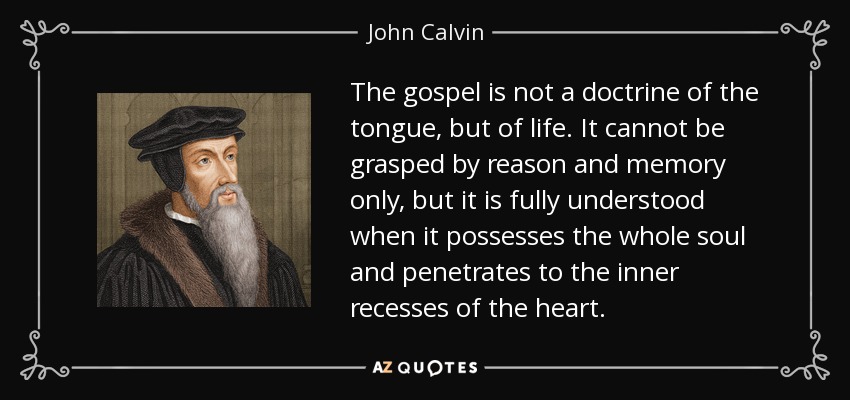 The gospel is not a doctrine of the tongue, but of life. It cannot be grasped by reason and memory only, but it is fully understood when it possesses the whole soul and penetrates to the inner recesses of the heart. - John Calvin