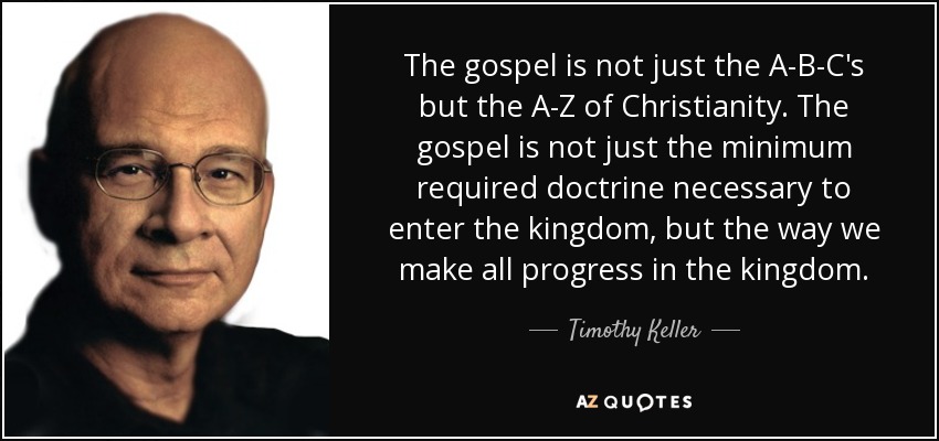 The gospel is not just the A-B-C's but the A-Z of Christianity. The gospel is not just the minimum required doctrine necessary to enter the kingdom, but the way we make all progress in the kingdom. - Timothy Keller