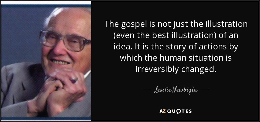 The gospel is not just the illustration (even the best illustration) of an idea. It is the story of actions by which the human situation is irreversibly changed. - Lesslie Newbigin