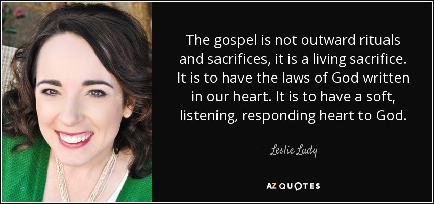 The gospel is not outward rituals and sacrifices, it is a living sacrifice. It is to have the laws of God written in our heart. It is to have a soft, listening, responding heart to God. - Leslie Ludy