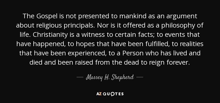 The Gospel is not presented to mankind as an argument about religious principals. Nor is it offered as a philosophy of life. Christianity is a witness to certain facts; to events that have happened, to hopes that have been fulfilled, to realities that have been experienced, to a Person who has lived and died and been raised from the dead to reign forever. - Massey H. Shepherd