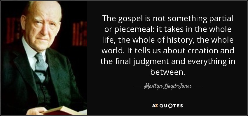 The gospel is not something partial or piecemeal: it takes in the whole life, the whole of history, the whole world. It tells us about creation and the final judgment and everything in between. - Martyn Lloyd-Jones 