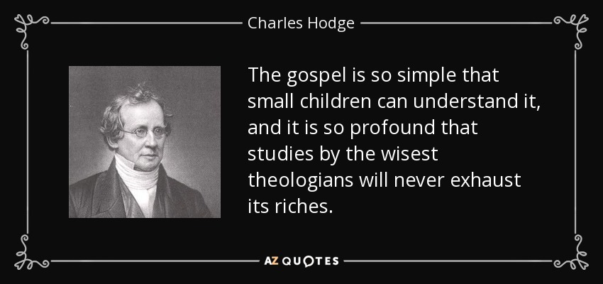 The gospel is so simple that small children can understand it, and it is so profound that studies by the wisest theologians will never exhaust its riches. - Charles Hodge