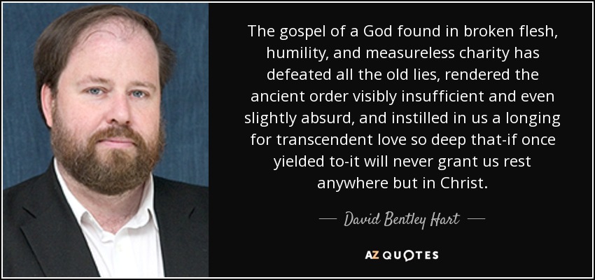 The gospel of a God found in broken flesh, humility, and measureless charity has defeated all the old lies, rendered the ancient order visibly insufficient and even slightly absurd, and instilled in us a longing for transcendent love so deep that-if once yielded to-it will never grant us rest anywhere but in Christ. - David Bentley Hart