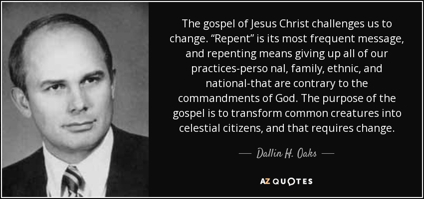 The gospel of Jesus Christ challenges us to change. “Repent” is its most frequent message, and repenting means giving up all of our practices-perso nal, family, ethnic, and national-that are contrary to the commandments of God. The purpose of the gospel is to transform common creatures into celestial citizens, and that requires change. - Dallin H. Oaks