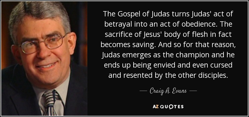 The Gospel of Judas turns Judas' act of betrayal into an act of obedience. The sacrifice of Jesus' body of flesh in fact becomes saving. And so for that reason, Judas emerges as the champion and he ends up being envied and even cursed and resented by the other disciples. - Craig A. Evans