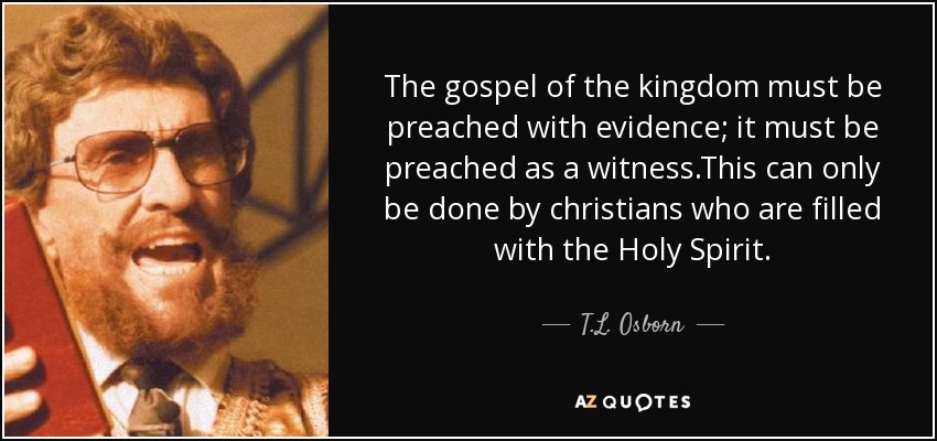 The gospel of the kingdom must be preached with evidence; it must be preached as a witness.This can only be done by christians who are filled with the Holy Spirit. - T.L. Osborn