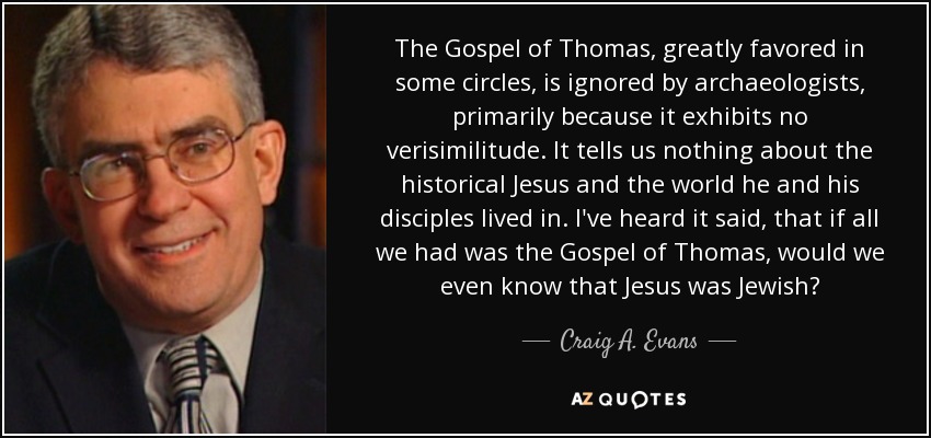 The Gospel of Thomas, greatly favored in some circles, is ignored by archaeologists, primarily because it exhibits no verisimilitude. It tells us nothing about the historical Jesus and the world he and his disciples lived in. I've heard it said, that if all we had was the Gospel of Thomas, would we even know that Jesus was Jewish? - Craig A. Evans