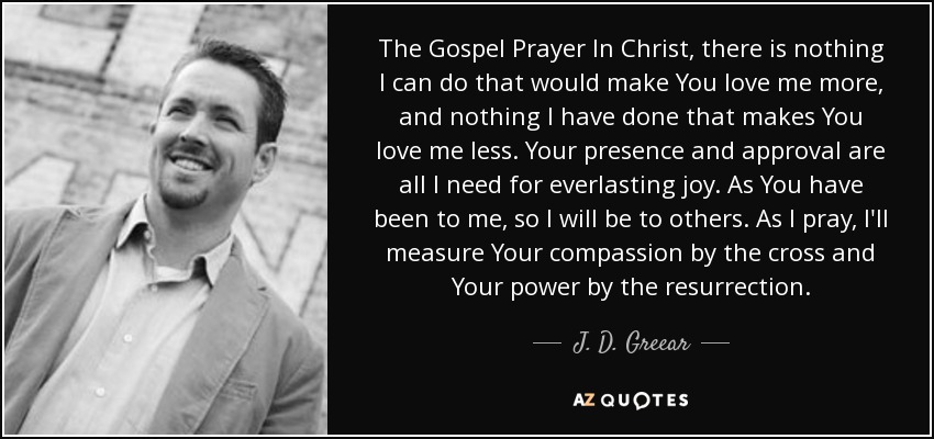 The Gospel Prayer In Christ, there is nothing I can do that would make You love me more, and nothing I have done that makes You love me less. Your presence and approval are all I need for everlasting joy. As You have been to me, so I will be to others. As I pray, I'll measure Your compassion by the cross and Your power by the resurrection. - J. D. Greear