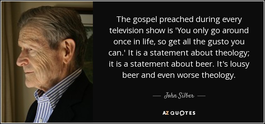 The gospel preached during every television show is 'You only go around once in life, so get all the gusto you can.' It is a statement about theology; it is a statement about beer. It's lousy beer and even worse theology. - John Silber