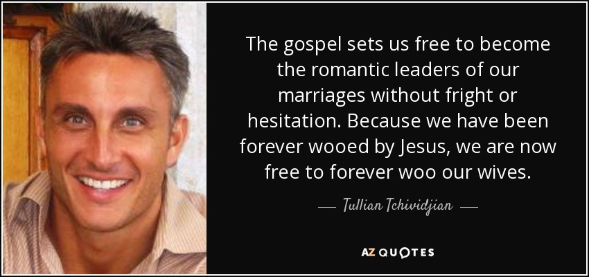 The gospel sets us free to become the romantic leaders of our marriages without fright or hesitation. Because we have been forever wooed by Jesus, we are now free to forever woo our wives. - Tullian Tchividjian