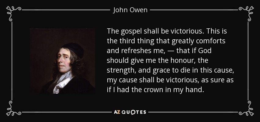 The gospel shall be victorious. This is the third thing that greatly comforts and refreshes me, — that if God should give me the honour, the strength, and grace to die in this cause, my cause shall be victorious, as sure as if I had the crown in my hand. - John Owen