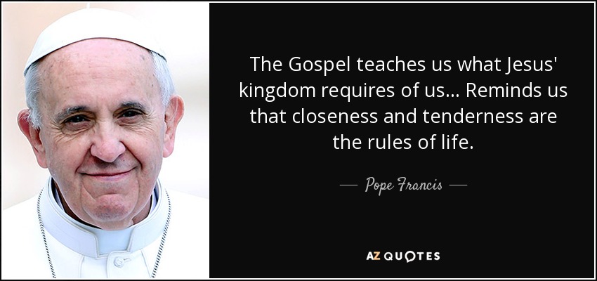 The Gospel teaches us what Jesus' kingdom requires of us... Reminds us that closeness and tenderness are the rules of life. - Pope Francis