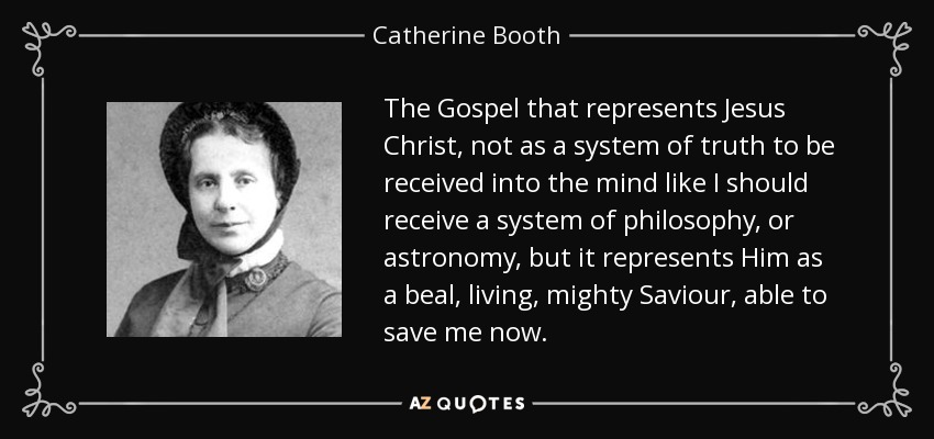 The Gospel that represents Jesus Christ, not as a system of truth to be received into the mind like I should receive a system of philosophy, or astronomy, but it represents Him as a beal, living, mighty Saviour, able to save me now. - Catherine Booth