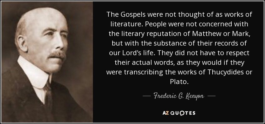 The Gospels were not thought of as works of literature. People were not concerned with the literary reputation of Matthew or Mark, but with the substance of their records of our Lord's life. They did not have to respect their actual words, as they would if they were transcribing the works of Thucydides or Plato. - Frederic G. Kenyon