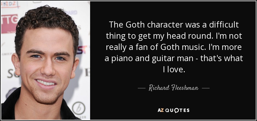 The Goth character was a difficult thing to get my head round. I'm not really a fan of Goth music. I'm more a piano and guitar man - that's what I love. - Richard Fleeshman