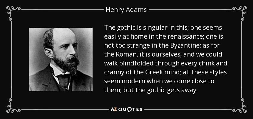 The gothic is singular in this; one seems easily at home in the renaissance; one is not too strange in the Byzantine; as for the Roman, it is ourselves; and we could walk blindfolded through every chink and cranny of the Greek mind; all these styles seem modern when we come close to them; but the gothic gets away. - Henry Adams