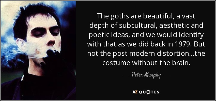 The goths are beautiful, a vast depth of subcultural, aesthetic and poetic ideas, and we would identify with that as we did back in 1979. But not the post modern distortion...the costume without the brain. - Peter Murphy