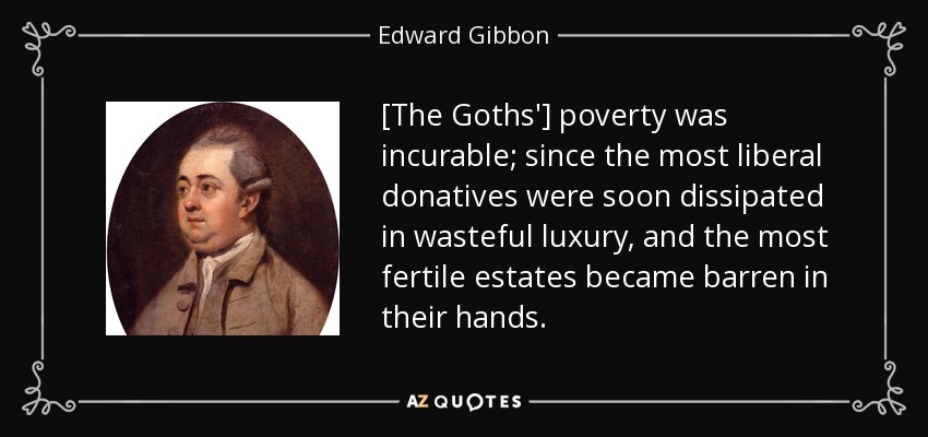 [The Goths'] poverty was incurable; since the most liberal donatives were soon dissipated in wasteful luxury, and the most fertile estates became barren in their hands. - Edward Gibbon