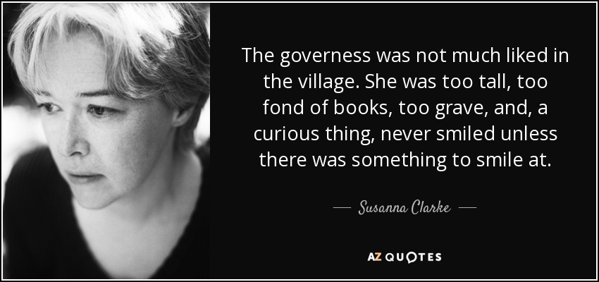 The governess was not much liked in the village. She was too tall, too fond of books, too grave, and, a curious thing, never smiled unless there was something to smile at. - Susanna Clarke